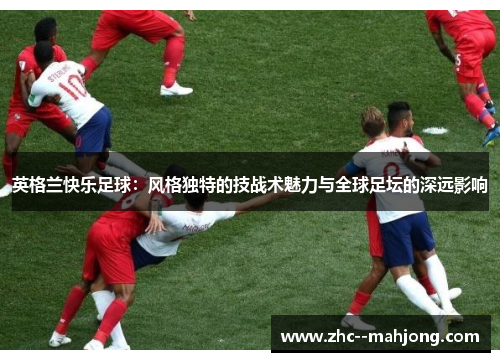 英格兰快乐足球:风格独特的技战术魅力与全球足坛的深远影响 英格兰快乐足球:风格独特的技战术魅力与全球足坛的深远影响