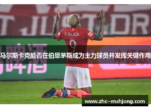 马尔斯卡克能否在伯恩茅斯成为主力球员并发挥关键作用 马尔斯卡克能否在伯恩茅斯成为主力球员并发挥关键作用